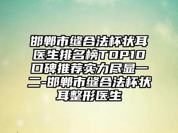 邯郸市缝合法杯状耳医生排名榜TOP10口碑推荐实力尽显一二-邯郸市缝合法杯状耳整形医生