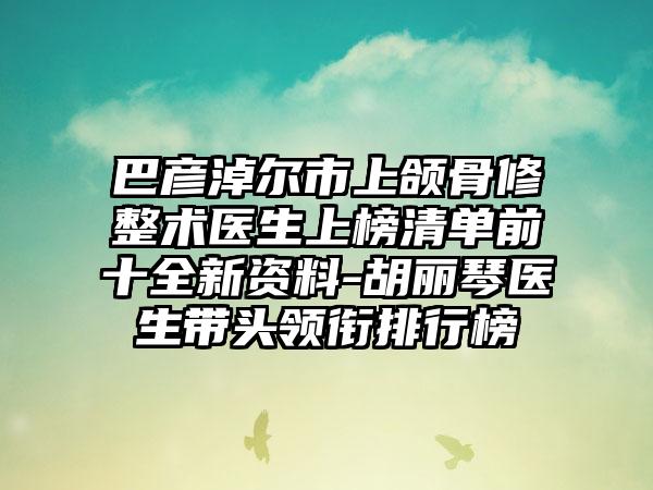 巴彦淖尔市上颌骨修整术医生上榜清单前十全新资料-胡丽琴医生带头领衔排行榜