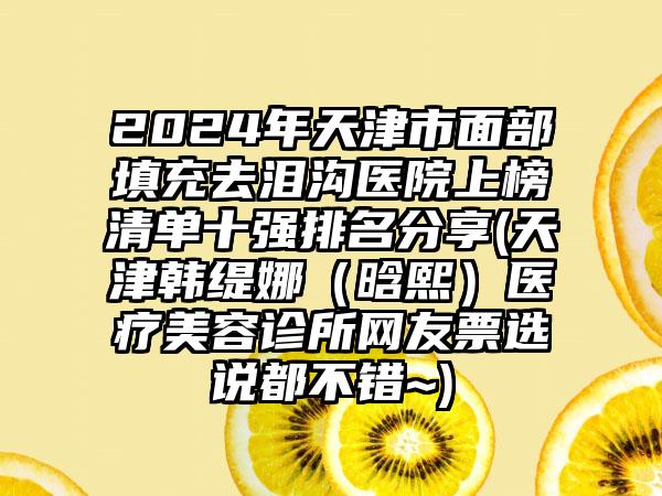 2024年天津市面部填充去泪沟医院上榜清单十强排名分享(天津韩缇娜（晗熙）医疗美容诊所网友票选说都不错~)