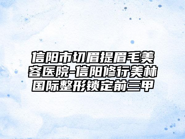 信阳市切眉提眉毛美容医院-信阳修行美林国际整形锁定前三甲