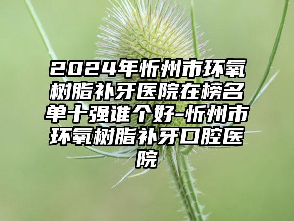 2024年忻州市环氧树脂补牙医院在榜名单十强谁个好-忻州市环氧树脂补牙口腔医院