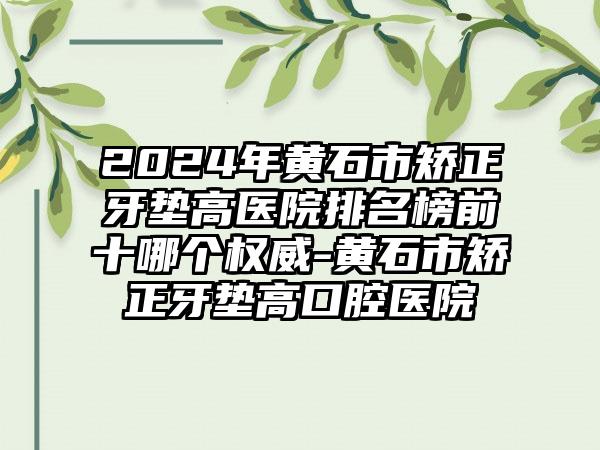 2024年黄石市矫正牙垫高医院排名榜前十哪个权威-黄石市矫正牙垫高口腔医院