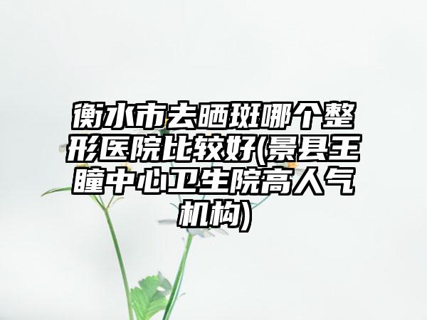 衡水市去晒斑哪个整形医院比较好(景县王瞳中心卫生院高人气机构)