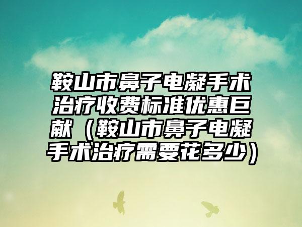 鞍山市鼻子电凝手术治疗收费标准优惠巨献（鞍山市鼻子电凝手术治疗需要花多少）