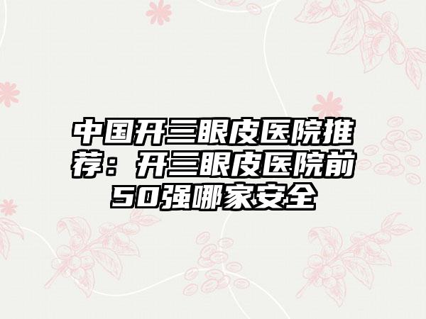 中国开三眼皮医院推荐：开三眼皮医院前50强哪家安全