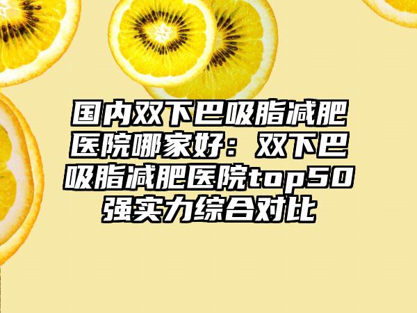 国内双下巴吸脂减肥医院哪家好：双下巴吸脂减肥医院top50强实力综合对比