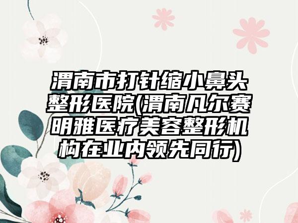 渭南市打针缩小鼻头整形医院(渭南凡尔赛明雅医疗美容整形机构在业内领先同行)