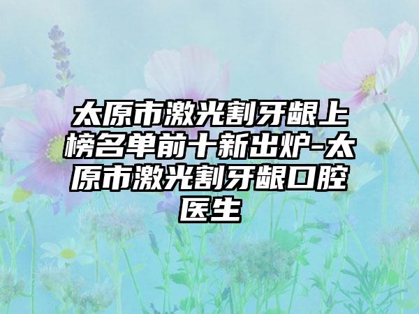 太原市激光割牙龈上榜名单前十新出炉-太原市激光割牙龈口腔医生