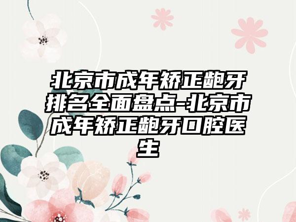 北京市成年矫正龅牙排名全面盘点-北京市成年矫正龅牙口腔医生