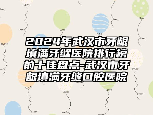 2024年武汉市牙龈填满牙缝医院排行榜前十佳盘点-武汉市牙龈填满牙缝口腔医院