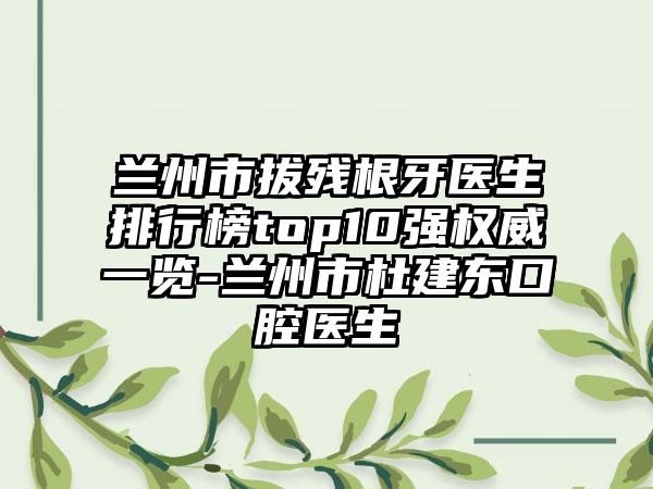 兰州市拔残根牙医生排行榜top10强权威一览-兰州市杜建东口腔医生