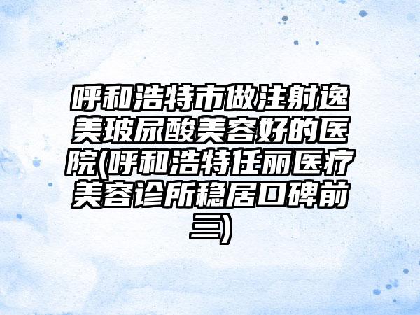 呼和浩特市做注射逸美玻尿酸美容好的医院(呼和浩特任丽医疗美容诊所稳居口碑前三)