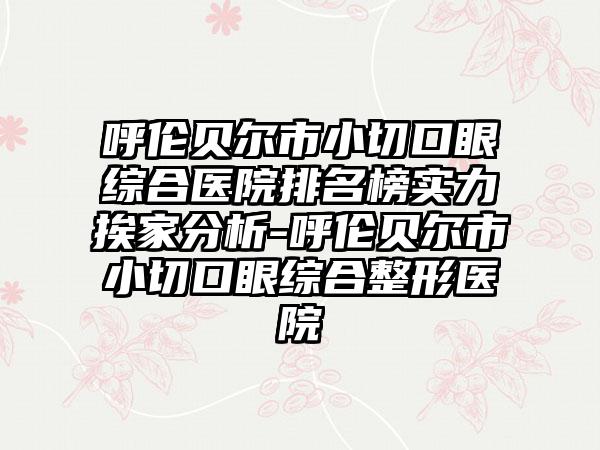 呼伦贝尔市小切口眼综合医院排名榜实力挨家分析-呼伦贝尔市小切口眼综合整形医院