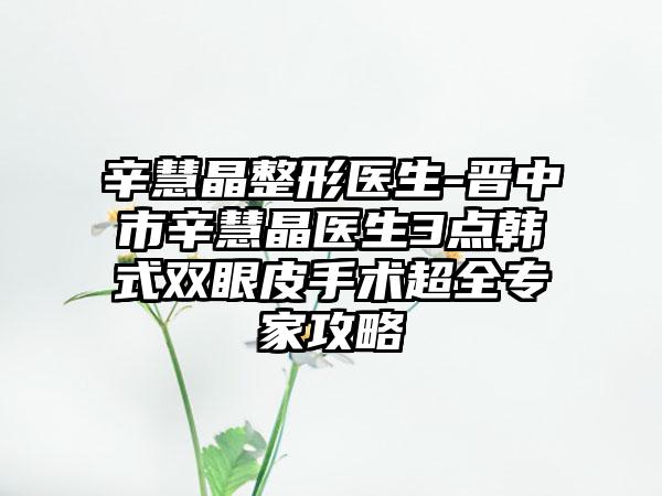 辛慧晶整形医生-晋中市辛慧晶医生3点韩式双眼皮手术超全专家攻略