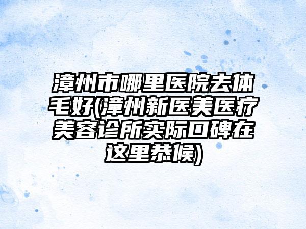 漳州市哪里医院去体毛好(漳州新医美医疗美容诊所实际口碑在这里恭候)