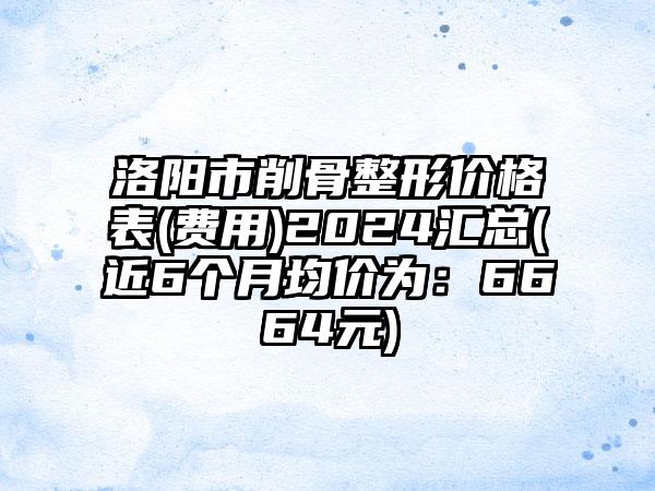 洛阳市削骨整形价格表(费用)2024汇总(近6个月均价为：6664元)