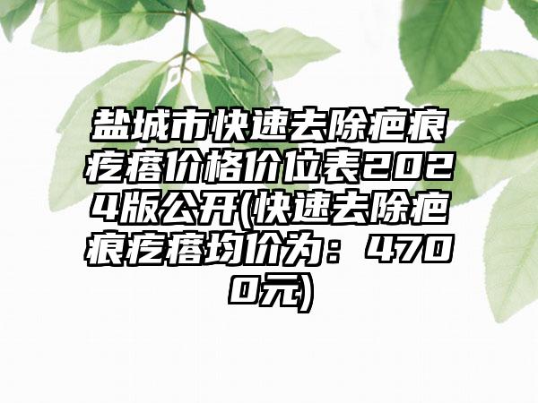 盐城市快速去除疤痕疙瘩价格价位表2024版公开(快速去除疤痕疙瘩均价为：4700元)