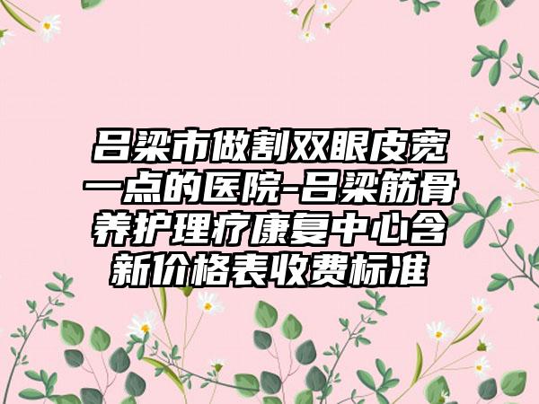 吕梁市做割双眼皮宽一点的医院-吕梁筋骨养护理疗康复中心含新价格表收费标准