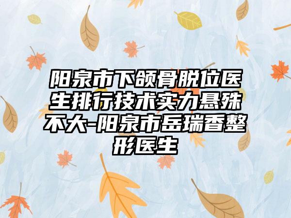 阳泉市下颌骨脱位医生排行技术实力悬殊不大-阳泉市岳瑞香整形医生