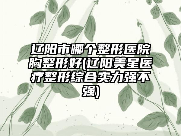 辽阳市哪个整形医院胸整形好(辽阳美星医疗整形综合实力强不强)