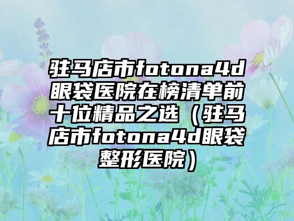 驻马店市fotona4d眼袋医院在榜清单前十位精品之选（驻马店市fotona4d眼袋整形医院）