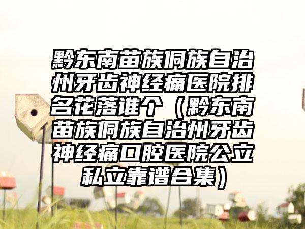 黔东南苗族侗族自治州牙齿神经痛医院排名花落谁个（黔东南苗族侗族自治州牙齿神经痛口腔医院公立私立靠谱合集）