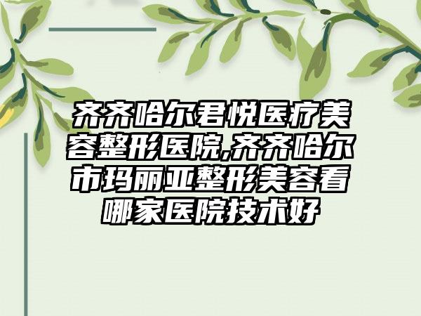 齐齐哈尔君悦医疗美容整形医院,齐齐哈尔市玛丽亚整形美容看哪家医院技术好