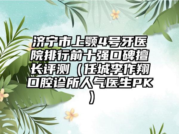 济宁市上颚4号牙医院排行前十强口碑擅长评测（任城李作翔口腔诊所人气医生PK）