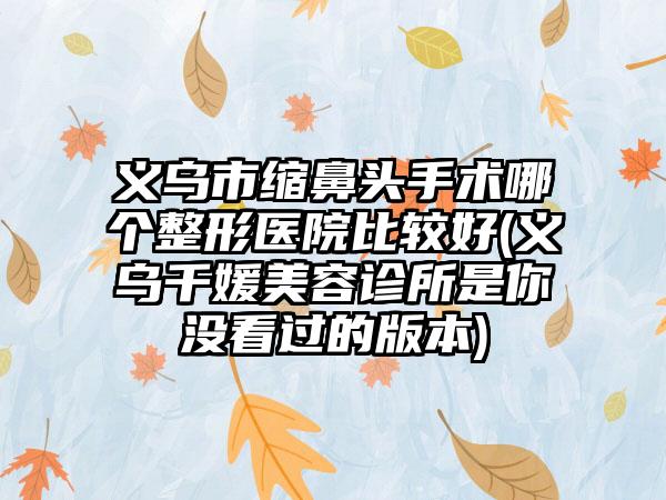 义乌市缩鼻头手术哪个整形医院比较好(义乌千媛美容诊所是你没看过的版本)