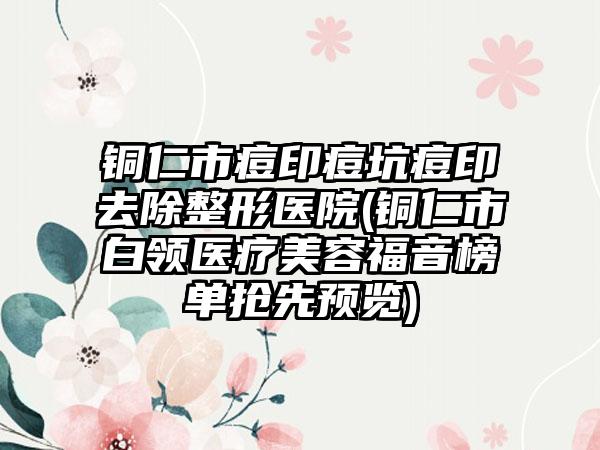 铜仁市痘印痘坑痘印去除整形医院(铜仁市白领医疗美容福音榜单抢先预览)