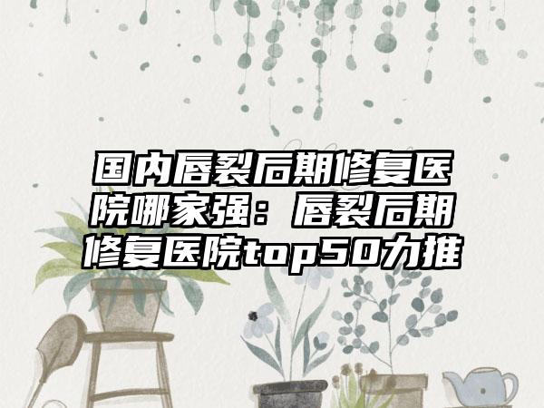 国内唇裂后期修复医院哪家强：唇裂后期修复医院top50力推