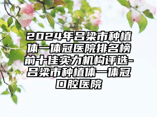 2024年吕梁市种植体一体冠医院排名榜前十佳实力机构评选-吕梁市种植体一体冠口腔医院