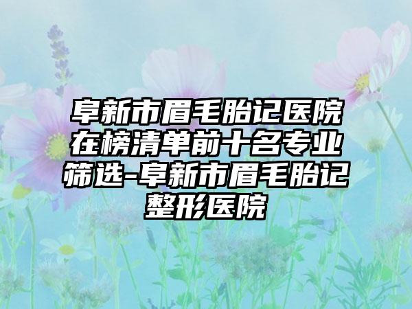 阜新市眉毛胎记医院在榜清单前十名专业筛选-阜新市眉毛胎记整形医院