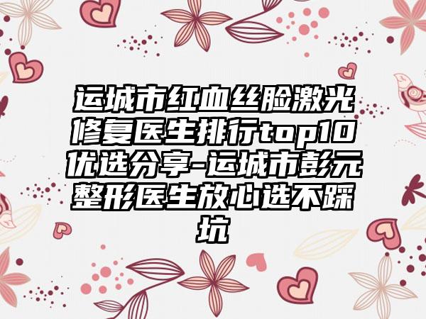 运城市红血丝脸激光修复医生排行top10优选分享-运城市彭元整形医生放心选不踩坑