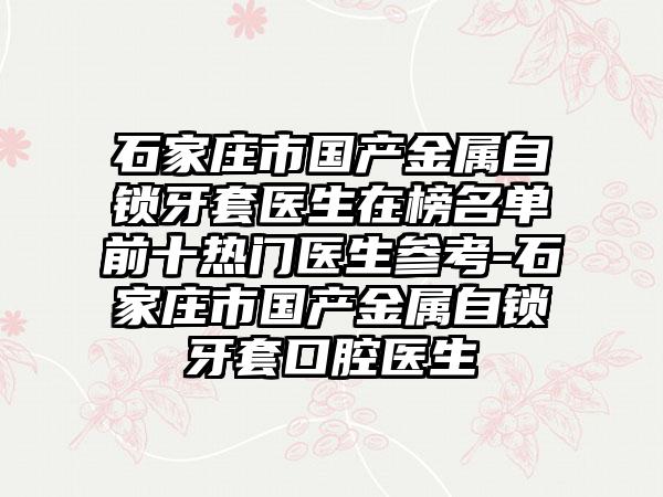 石家庄市国产金属自锁牙套医生在榜名单前十热门医生参考-石家庄市国产金属自锁牙套口腔医生