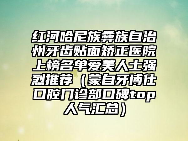 红河哈尼族彝族自治州牙齿贴面矫正医院上榜名单爱美人士强烈推荐（蒙自牙博仕口腔门诊部口碑top人气汇总）