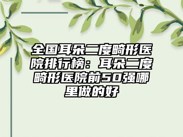 全国耳朵二度畸形医院排行榜：耳朵二度畸形医院前50强哪里做的好