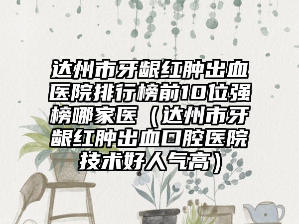 达州市牙龈红肿出血医院排行榜前10位强榜哪家医（达州市牙龈红肿出血口腔医院技术好人气高）