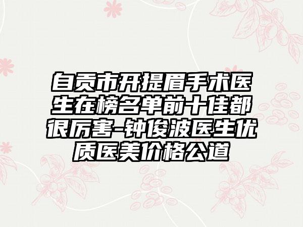 自贡市开提眉手术医生在榜名单前十佳都很厉害-钟俊波医生优质医美价格公道