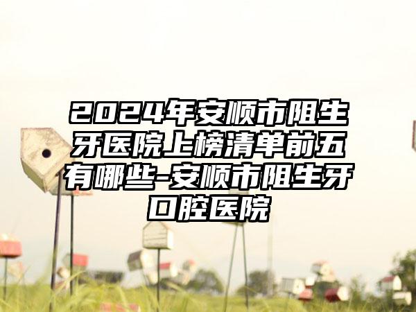 2024年安顺市阻生牙医院上榜清单前五有哪些-安顺市阻生牙口腔医院