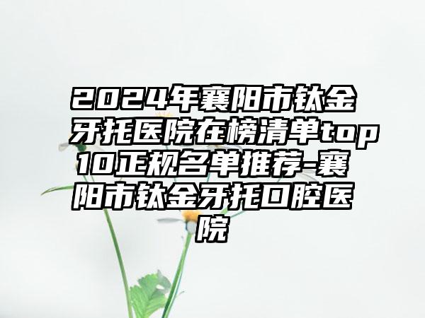 2024年襄阳市钛金牙托医院在榜清单top10正规名单推荐-襄阳市钛金牙托口腔医院