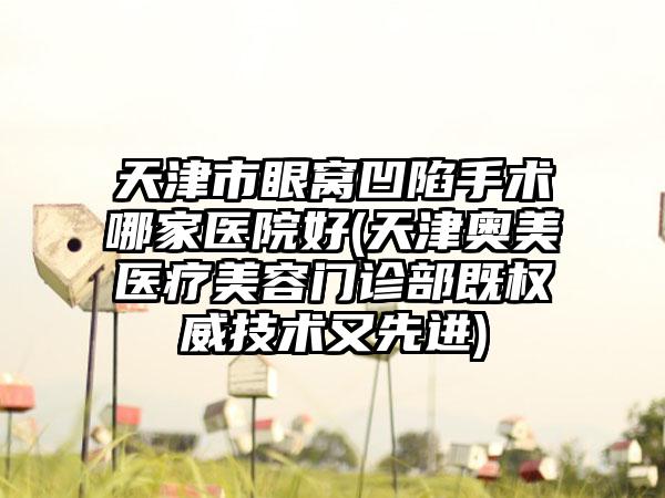 天津市眼窝凹陷手术哪家医院好(天津奥美医疗美容门诊部既权威技术又先进)