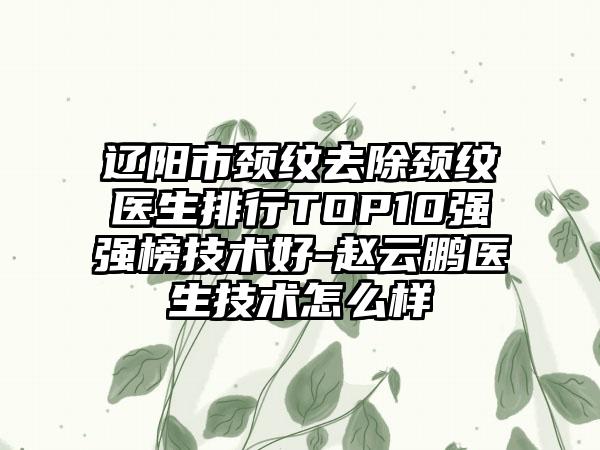 辽阳市颈纹去除颈纹医生排行TOP10强强榜技术好-赵云鹏医生技术怎么样