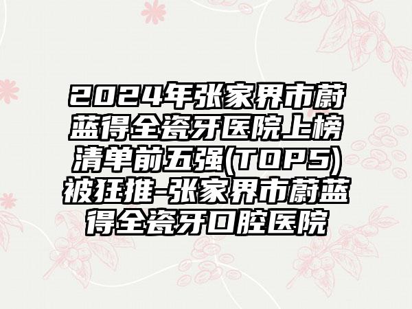 2024年张家界市蔚蓝得全瓷牙医院上榜清单前五强(TOP5)被狂推-张家界市蔚蓝得全瓷牙口腔医院