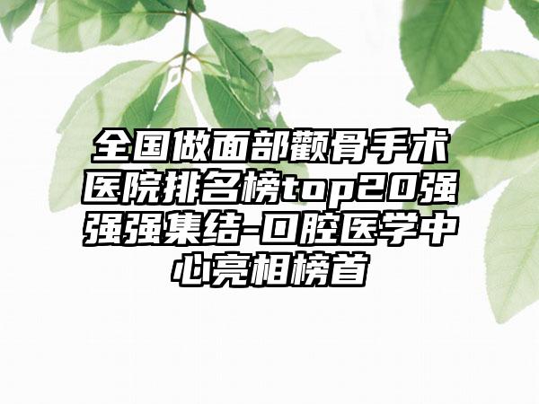 全国做面部颧骨手术医院排名榜top20强强强集结-口腔医学中心亮相榜首