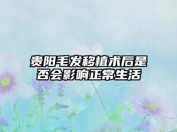 贵阳毛发移植术后是否会影响正常生活