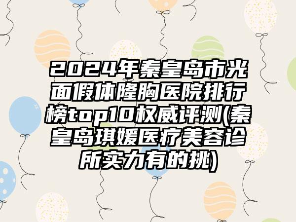 2024年秦皇岛市光面假体隆胸医院排行榜top10权威评测(秦皇岛琪媛医疗美容诊所实力有的挑)