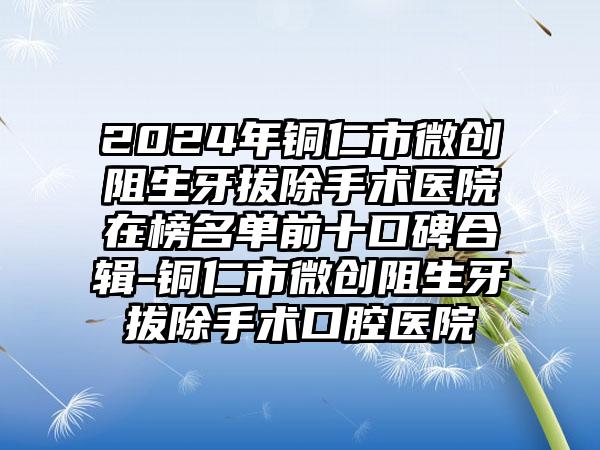 2024年铜仁市微创阻生牙拔除手术医院在榜名单前十口碑合辑-铜仁市微创阻生牙拔除手术口腔医院