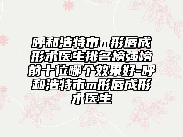 呼和浩特市m形唇成形术医生排名榜强榜前十位哪个效果好-呼和浩特市m形唇成形术医生