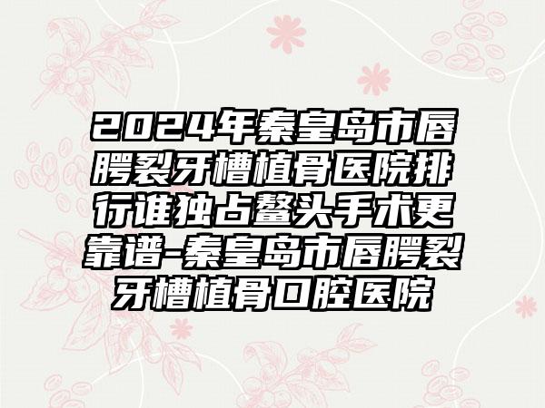 2024年秦皇岛市唇腭裂牙槽植骨医院排行谁独占鳌头手术更靠谱-秦皇岛市唇腭裂牙槽植骨口腔医院